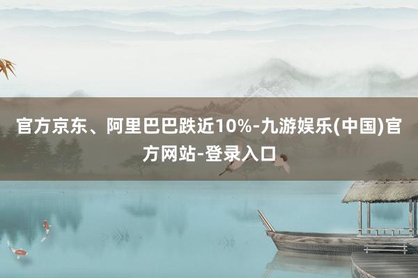 官方京东、阿里巴巴跌近10%-九游娱乐(中国)官方网站-登录