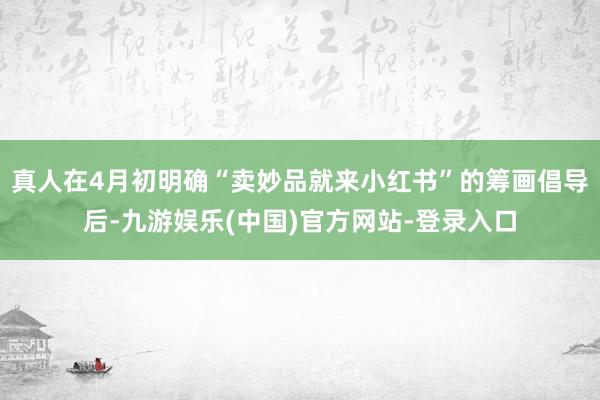 真人在4月初明确“卖妙品就来小红书”的筹画倡导后-九游娱乐(中国)官方网站-登录入口