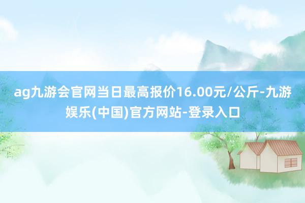 ag九游会官网当日最高报价16.00元/公斤-九游娱乐(中国)官方网站-登录入口