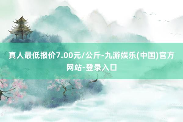 真人最低报价7.00元/公斤-九游娱乐(中国)官方网站-登录入口
