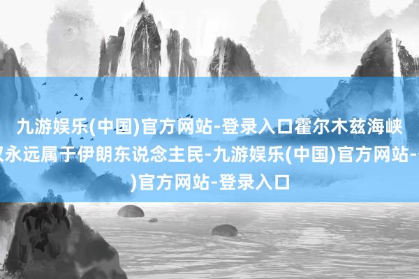 九游娱乐(中国)官方网站-登录入口霍尔木兹海峡的限制权永远属于伊朗东说念主民-九游娱乐(中国)官方网站-登录入口