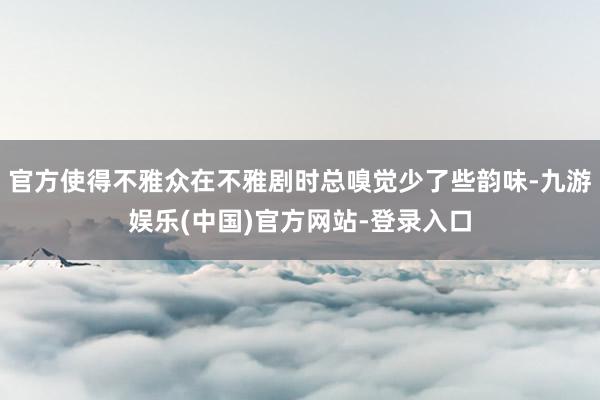 官方使得不雅众在不雅剧时总嗅觉少了些韵味-九游娱乐(中国)官
