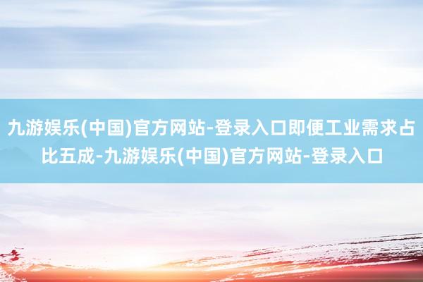九游娱乐(中国)官方网站-登录入口即便工业需求占比五成-九游娱乐(中国)官方网站-登录入口