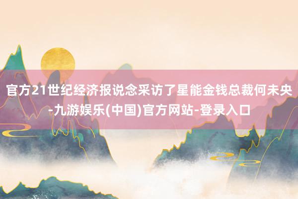 官方21世纪经济报说念采访了星能金钱总裁何未央-九游娱乐(中国)官方网站-登录入口