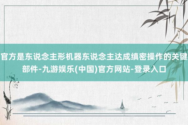 官方是东说念主形机器东说念主达成缜密操作的关键部件-九游娱乐(中国)官方网站-登录入口