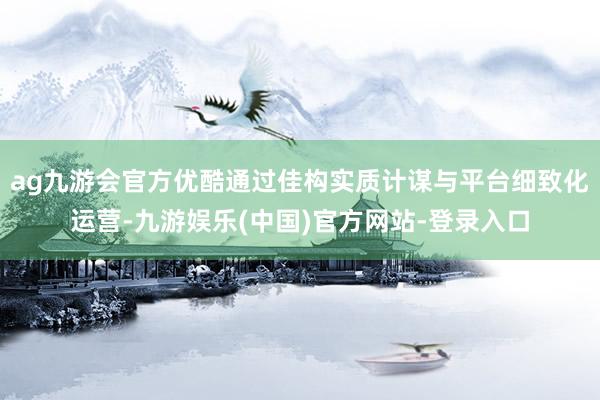 ag九游会官方优酷通过佳构实质计谋与平台细致化运营-九游娱乐